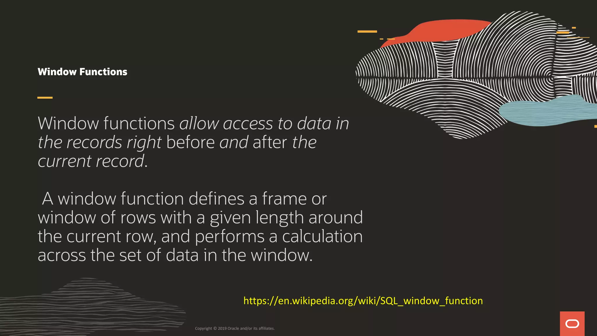 Window Functions
Window functions allow access to data in
the records right before and after the
current record.
A window function defines a frame or
window of rows with a given length around
the current row, and performs a calculation
across the set of data in the window.
Copyright © 2019 Oracle and/or its affiliates.
https://en.wikipedia.org/wiki/SQL_window_function
 