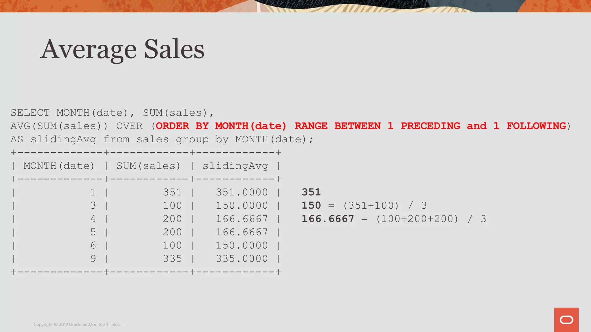 Average Sales
Copyright © 2019 Oracle and/or its affiliates.
SELECT MONTH(date), SUM(sales),
AVG(SUM(sales)) OVER (ORDER BY MONTH(date) RANGE BETWEEN 1 PRECEDING and 1 FOLLOWING)
AS slidingAvg from sales group by MONTH(date);
+-------------+------------+------------+
| MONTH(date) | SUM(sales) | slidingAvg |
+-------------+------------+------------+
| 1 | 351 | 351.0000 | 351
| 3 | 100 | 150.0000 | 150 = (351+100) / 3
| 4 | 200 | 166.6667 | 166.6667 = (100+200+200) / 3
| 5 | 200 | 166.6667 |
| 6 | 100 | 150.0000 |
| 9 | 335 | 335.0000 |
+-------------+------------+------------+
 