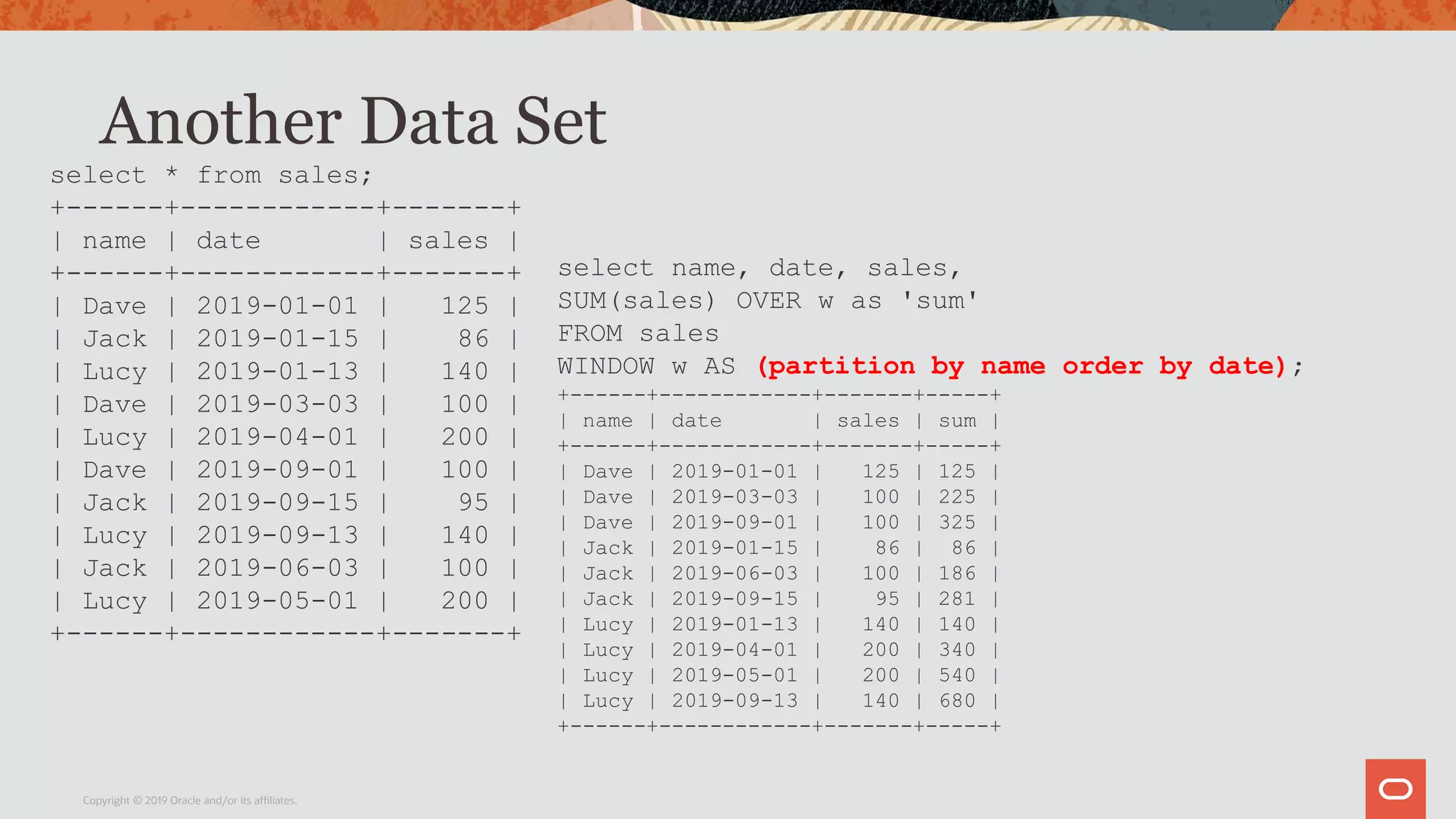 Another Data Set
Copyright © 2019 Oracle and/or its affiliates.
select * from sales;
+------+------------+-------+
| name | date | sales |
+------+------------+-------+
| Dave | 2019-01-01 | 125 |
| Jack | 2019-01-15 | 86 |
| Lucy | 2019-01-13 | 140 |
| Dave | 2019-03-03 | 100 |
| Lucy | 2019-04-01 | 200 |
| Dave | 2019-09-01 | 100 |
| Jack | 2019-09-15 | 95 |
| Lucy | 2019-09-13 | 140 |
| Jack | 2019-06-03 | 100 |
| Lucy | 2019-05-01 | 200 |
+------+------------+-------+
select name, date, sales,
SUM(sales) OVER w as 'sum'
FROM sales
WINDOW w AS (partition by name order by date);
+------+------------+-------+-----+
| name | date | sales | sum |
+------+------------+-------+-----+
| Dave | 2019-01-01 | 125 | 125 |
| Dave | 2019-03-03 | 100 | 225 |
| Dave | 2019-09-01 | 100 | 325 |
| Jack | 2019-01-15 | 86 | 86 |
| Jack | 2019-06-03 | 100 | 186 |
| Jack | 2019-09-15 | 95 | 281 |
| Lucy | 2019-01-13 | 140 | 140 |
| Lucy | 2019-04-01 | 200 | 340 |
| Lucy | 2019-05-01 | 200 | 540 |
| Lucy | 2019-09-13 | 140 | 680 |
+------+------------+-------+-----+
 