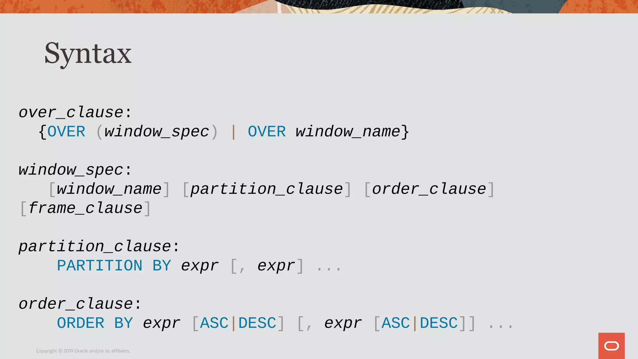 Syntax
Copyright © 2019 Oracle and/or its affiliates.
over_clause:
{OVER (window_spec) | OVER window_name}
window_spec:
[window_name] [partition_clause] [order_clause]
[frame_clause]
partition_clause:
PARTITION BY expr [, expr] ...
order_clause:
ORDER BY expr [ASC|DESC] [, expr [ASC|DESC]] ...
 