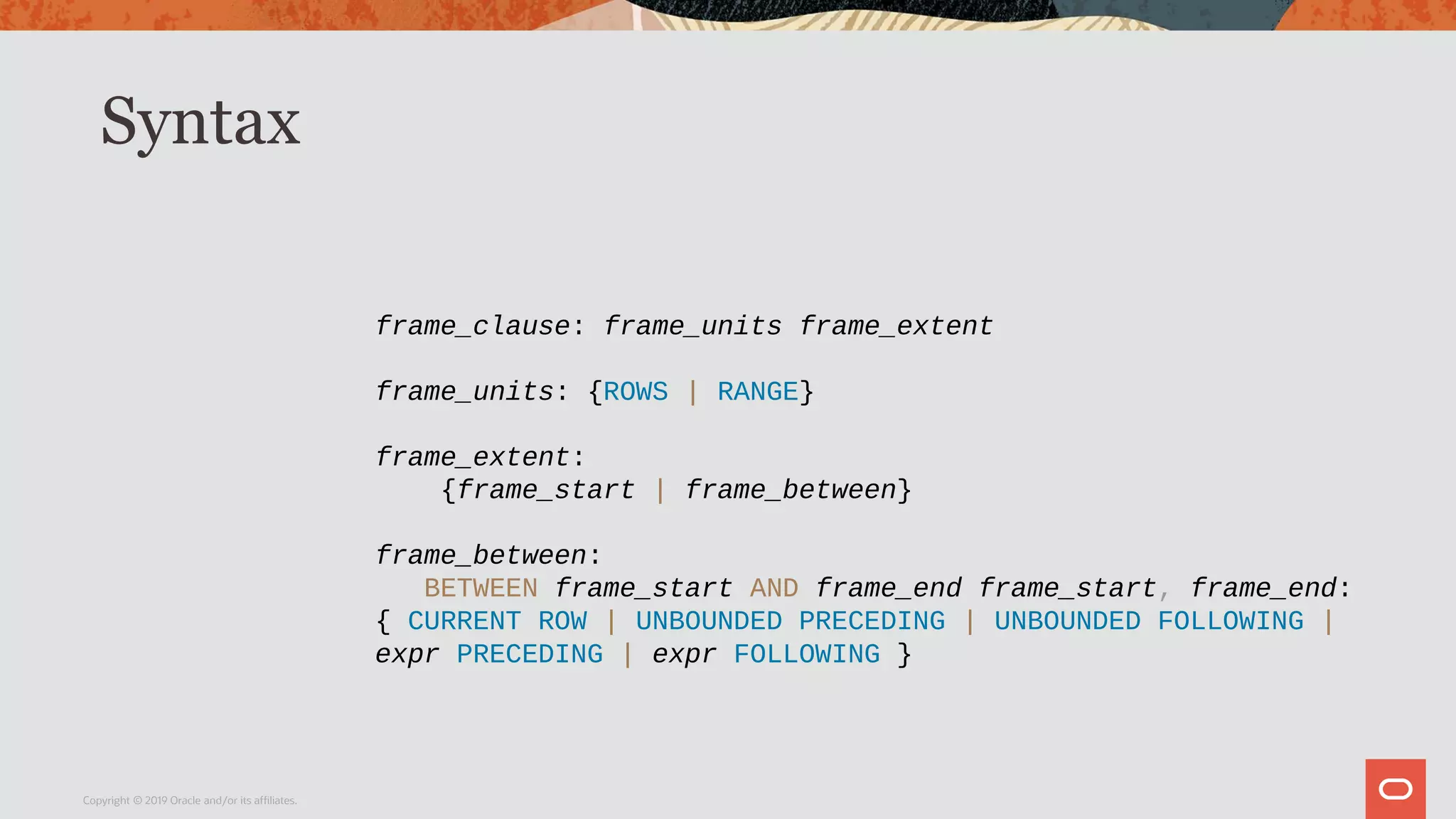 Syntax
Copyright © 2019 Oracle and/or its affiliates.
frame_clause: frame_units frame_extent
frame_units: {ROWS | RANGE}
frame_extent:
{frame_start | frame_between}
frame_between:
BETWEEN frame_start AND frame_end frame_start, frame_end:
{ CURRENT ROW | UNBOUNDED PRECEDING | UNBOUNDED FOLLOWING |
expr PRECEDING | expr FOLLOWING }
 