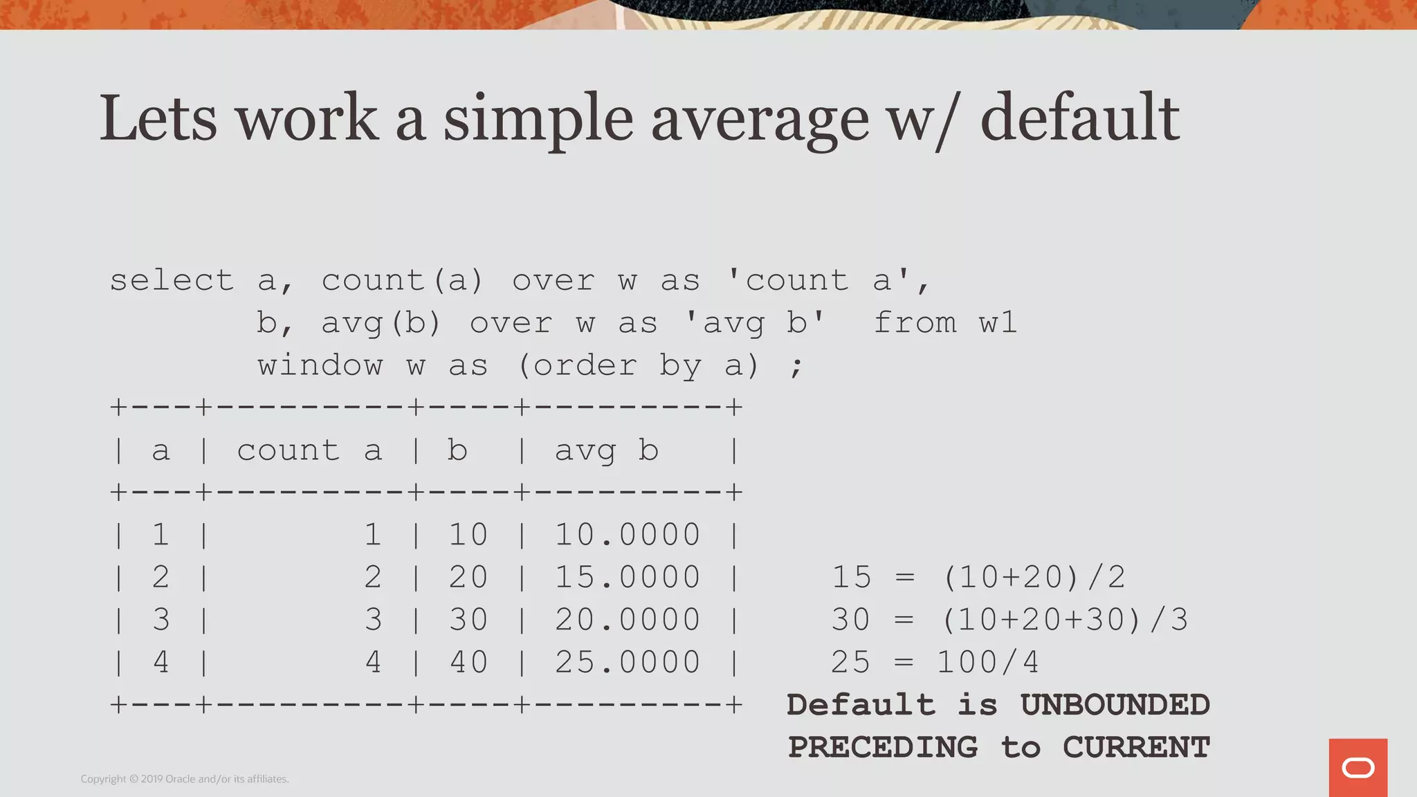 Lets work a simple average w/ default
Copyright © 2019 Oracle and/or its affiliates.
select a, count(a) over w as 'count a',
b, avg(b) over w as 'avg b' from w1
window w as (order by a) ;
+---+---------+----+---------+
| a | count a | b | avg b |
+---+---------+----+---------+
| 1 | 1 | 10 | 10.0000 |
| 2 | 2 | 20 | 15.0000 | 15 = (10+20)/2
| 3 | 3 | 30 | 20.0000 | 30 = (10+20+30)/3
| 4 | 4 | 40 | 25.0000 | 25 = 100/4
+---+---------+----+---------+ Default is UNBOUNDED
PRECEDING to CURRENT
 
