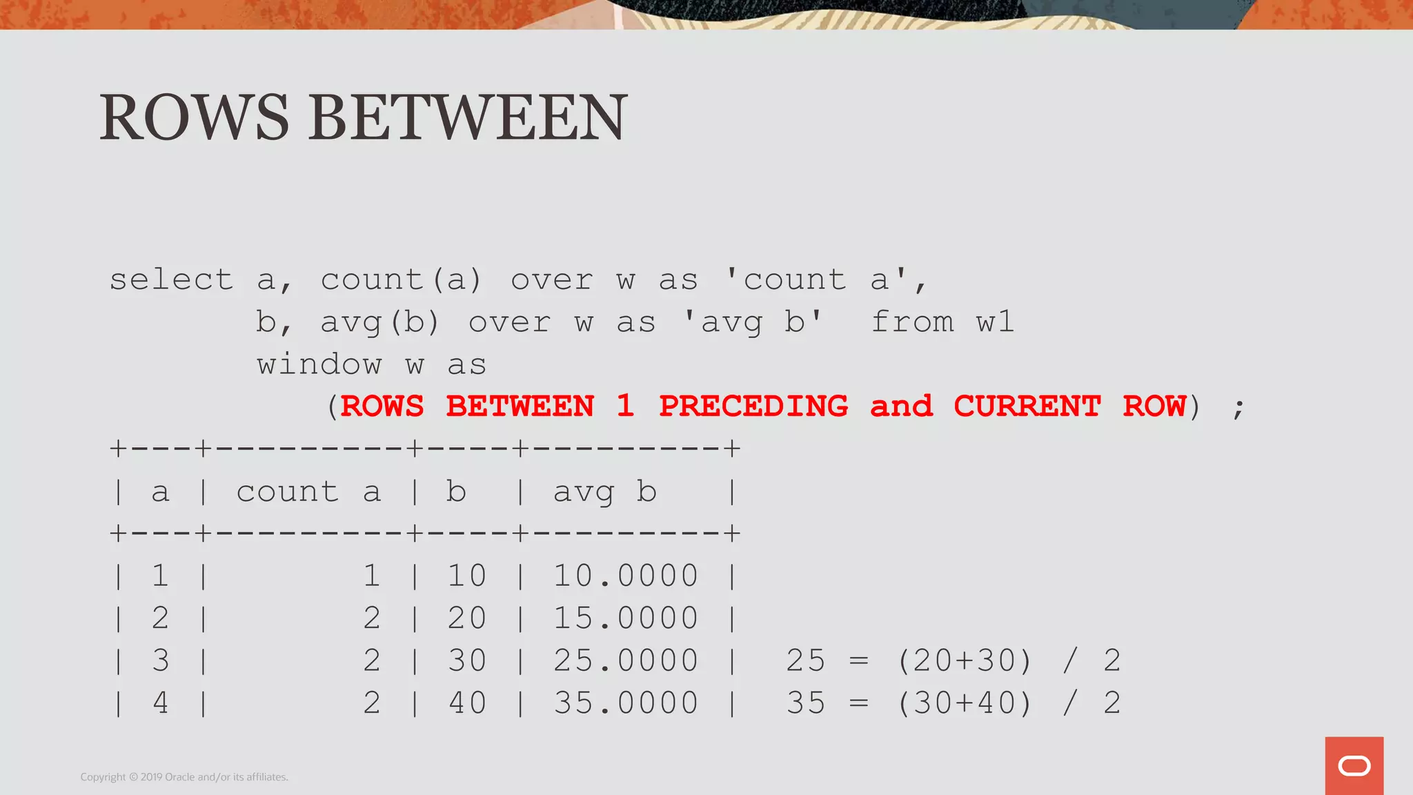 ROWS BETWEEN
Copyright © 2019 Oracle and/or its affiliates.
select a, count(a) over w as 'count a',
b, avg(b) over w as 'avg b' from w1
window w as
(ROWS BETWEEN 1 PRECEDING and CURRENT ROW) ;
+---+---------+----+---------+
| a | count a | b | avg b |
+---+---------+----+---------+
| 1 | 1 | 10 | 10.0000 |
| 2 | 2 | 20 | 15.0000 |
| 3 | 2 | 30 | 25.0000 | 25 = (20+30) / 2
| 4 | 2 | 40 | 35.0000 | 35 = (30+40) / 2
 