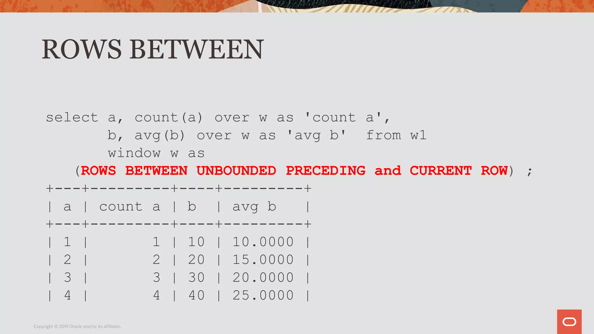 ROWS BETWEEN
Copyright © 2019 Oracle and/or its affiliates.
select a, count(a) over w as 'count a',
b, avg(b) over w as 'avg b' from w1
window w as
(ROWS BETWEEN UNBOUNDED PRECEDING and CURRENT ROW) ;
+---+---------+----+---------+
| a | count a | b | avg b |
+---+---------+----+---------+
| 1 | 1 | 10 | 10.0000 |
| 2 | 2 | 20 | 15.0000 |
| 3 | 3 | 30 | 20.0000 |
| 4 | 4 | 40 | 25.0000 |
 