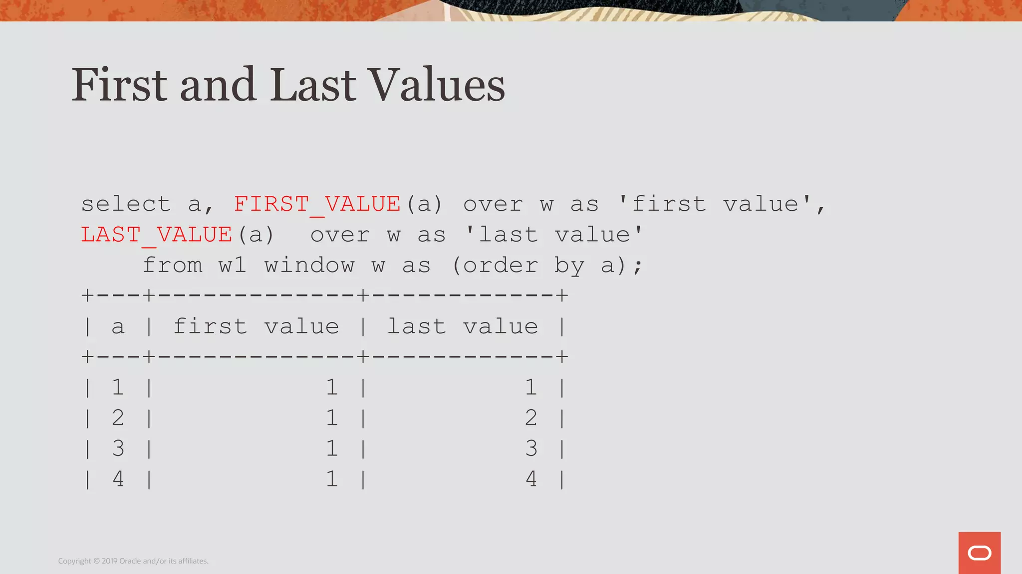 First and Last Values
Copyright © 2019 Oracle and/or its affiliates.
select a, FIRST_VALUE(a) over w as 'first value',
LAST_VALUE(a) over w as 'last value'
from w1 window w as (order by a);
+---+-------------+------------+
| a | first value | last value |
+---+-------------+------------+
| 1 | 1 | 1 |
| 2 | 1 | 2 |
| 3 | 1 | 3 |
| 4 | 1 | 4 |
 