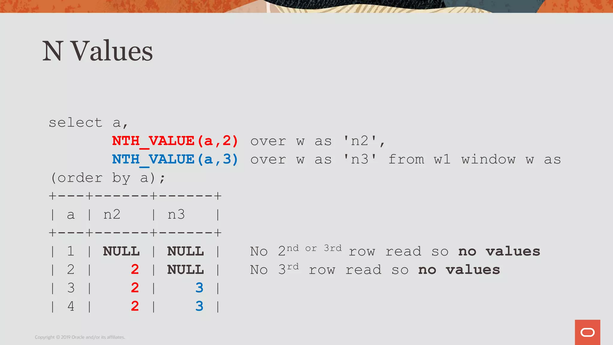 N Values
Copyright © 2019 Oracle and/or its affiliates.
select a,
NTH_VALUE(a,2) over w as 'n2',
NTH_VALUE(a,3) over w as 'n3' from w1 window w as
(order by a);
+---+------+------+
| a | n2 | n3 |
+---+------+------+
| 1 | NULL | NULL | No 2nd or 3rd row read so no values
| 2 | 2 | NULL | No 3rd row read so no values
| 3 | 2 | 3 |
| 4 | 2 | 3 |
 