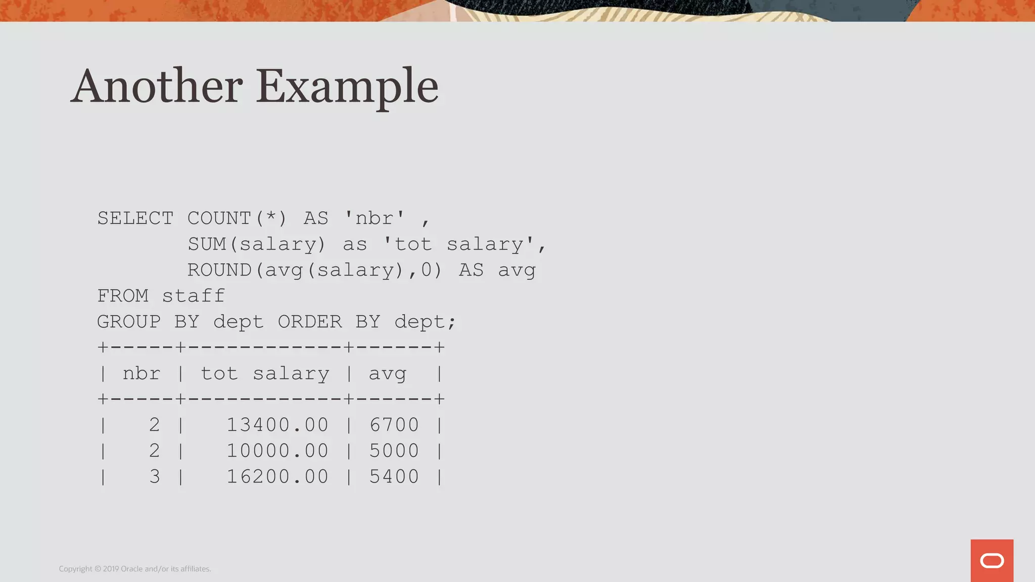 Another Example
Copyright © 2019 Oracle and/or its affiliates.
SELECT COUNT(*) AS 'nbr' ,
SUM(salary) as 'tot salary',
ROUND(avg(salary),0) AS avg
FROM staff
GROUP BY dept ORDER BY dept;
+-----+------------+------+
| nbr | tot salary | avg |
+-----+------------+------+
| 2 | 13400.00 | 6700 |
| 2 | 10000.00 | 5000 |
| 3 | 16200.00 | 5400 |
 