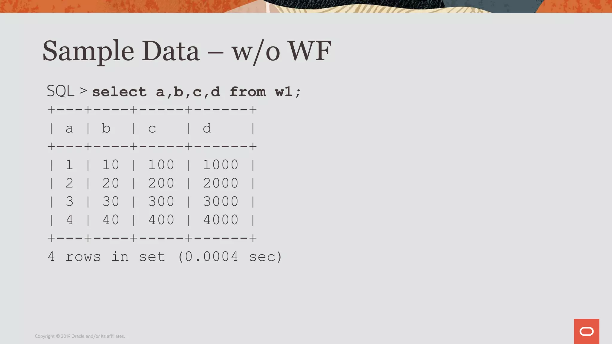 Sample Data – w/o WF
Copyright © 2019 Oracle and/or its affiliates.
SQL > select a,b,c,d from w1;
+---+----+-----+------+
| a | b | c | d |
+---+----+-----+------+
| 1 | 10 | 100 | 1000 |
| 2 | 20 | 200 | 2000 |
| 3 | 30 | 300 | 3000 |
| 4 | 40 | 400 | 4000 |
+---+----+-----+------+
4 rows in set (0.0004 sec)
 