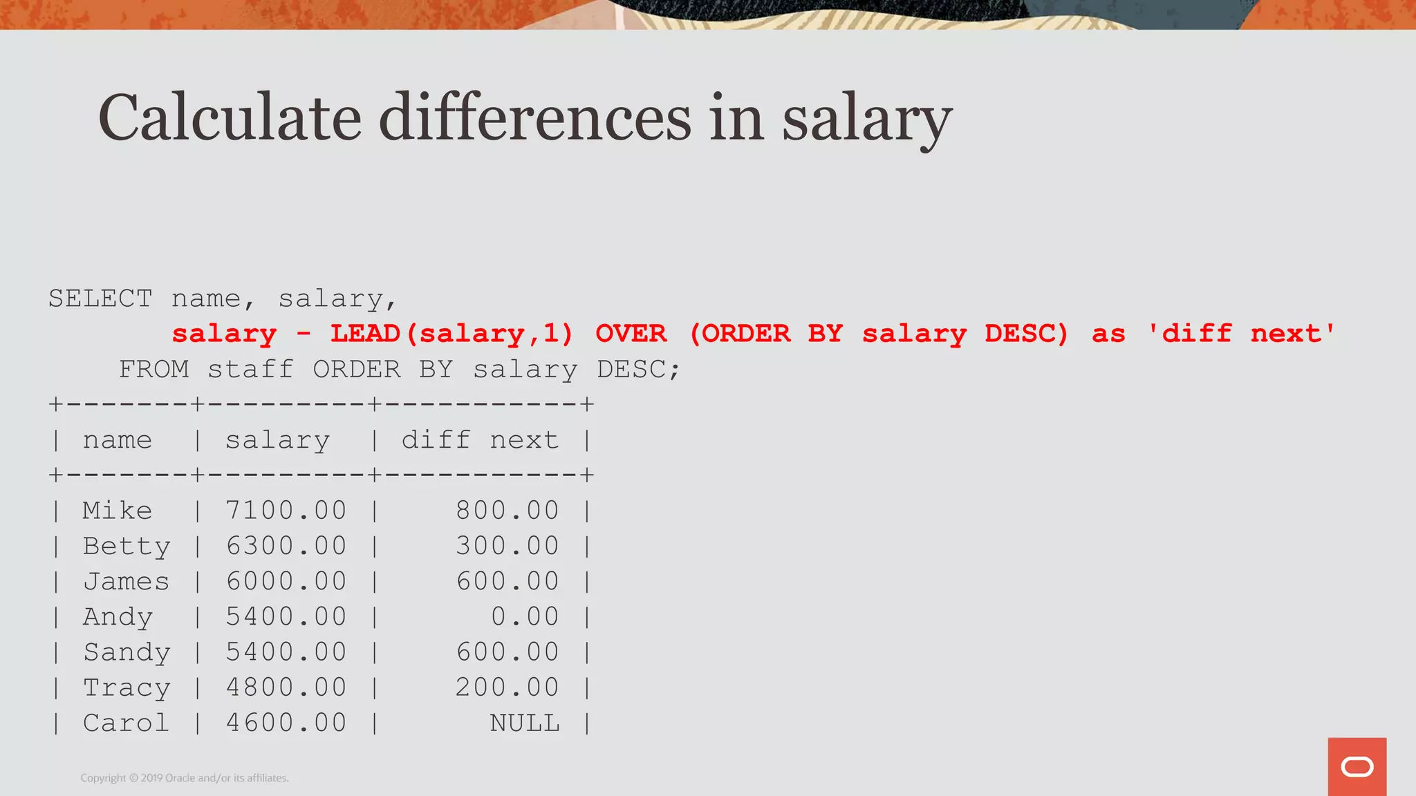 Calculate differences in salary
Copyright © 2019 Oracle and/or its affiliates.
SELECT name, salary,
salary - LEAD(salary,1) OVER (ORDER BY salary DESC) as 'diff next'
FROM staff ORDER BY salary DESC;
+-------+---------+-----------+
| name | salary | diff next |
+-------+---------+-----------+
| Mike | 7100.00 | 800.00 |
| Betty | 6300.00 | 300.00 |
| James | 6000.00 | 600.00 |
| Andy | 5400.00 | 0.00 |
| Sandy | 5400.00 | 600.00 |
| Tracy | 4800.00 | 200.00 |
| Carol | 4600.00 | NULL |
 