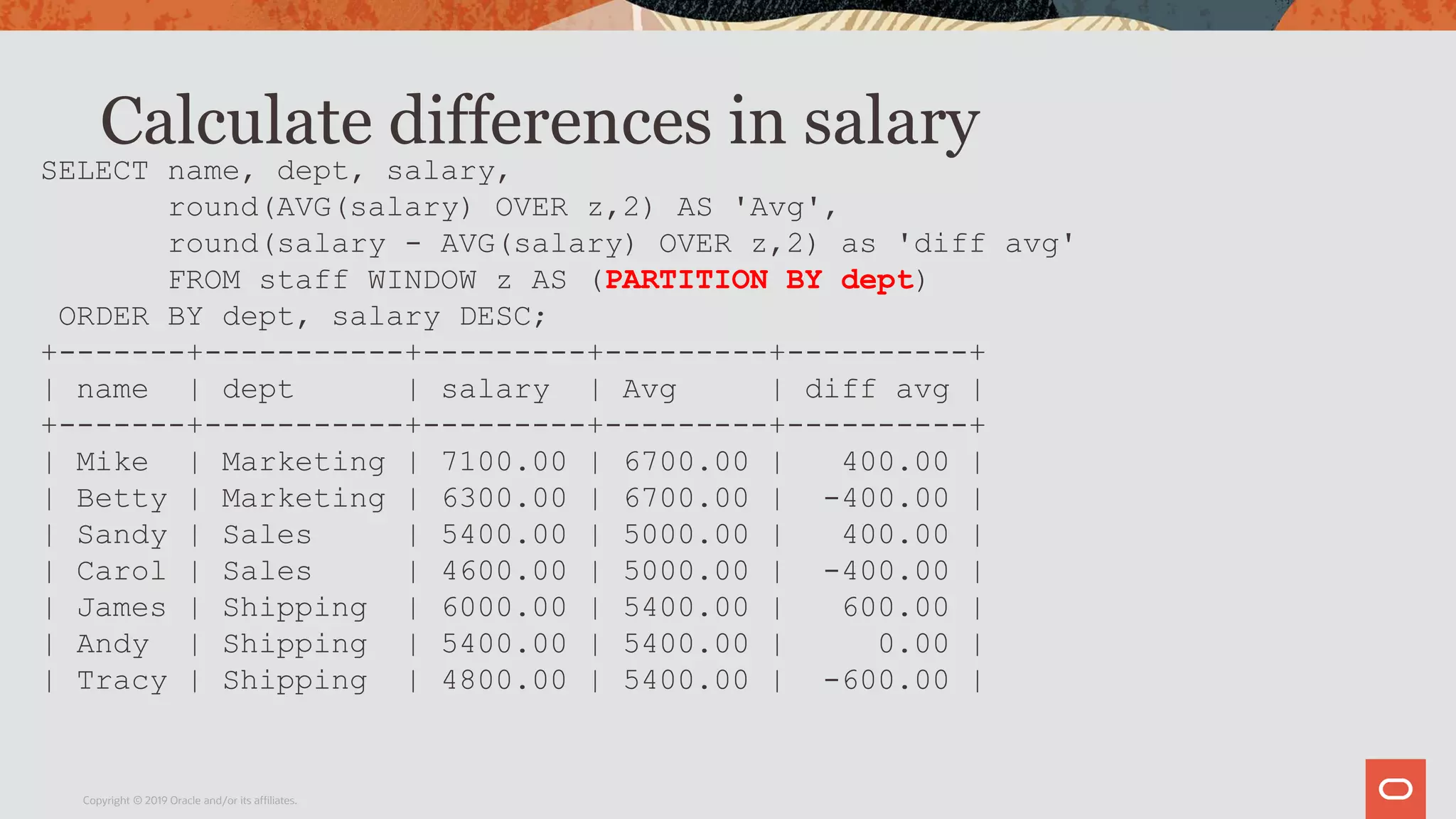 Calculate differences in salary
Copyright © 2019 Oracle and/or its affiliates.
SELECT name, dept, salary,
round(AVG(salary) OVER z,2) AS 'Avg',
round(salary - AVG(salary) OVER z,2) as 'diff avg'
FROM staff WINDOW z AS (PARTITION BY dept)
ORDER BY dept, salary DESC;
+-------+-----------+---------+---------+----------+
| name | dept | salary | Avg | diff avg |
+-------+-----------+---------+---------+----------+
| Mike | Marketing | 7100.00 | 6700.00 | 400.00 |
| Betty | Marketing | 6300.00 | 6700.00 | -400.00 |
| Sandy | Sales | 5400.00 | 5000.00 | 400.00 |
| Carol | Sales | 4600.00 | 5000.00 | -400.00 |
| James | Shipping | 6000.00 | 5400.00 | 600.00 |
| Andy | Shipping | 5400.00 | 5400.00 | 0.00 |
| Tracy | Shipping | 4800.00 | 5400.00 | -600.00 |
 