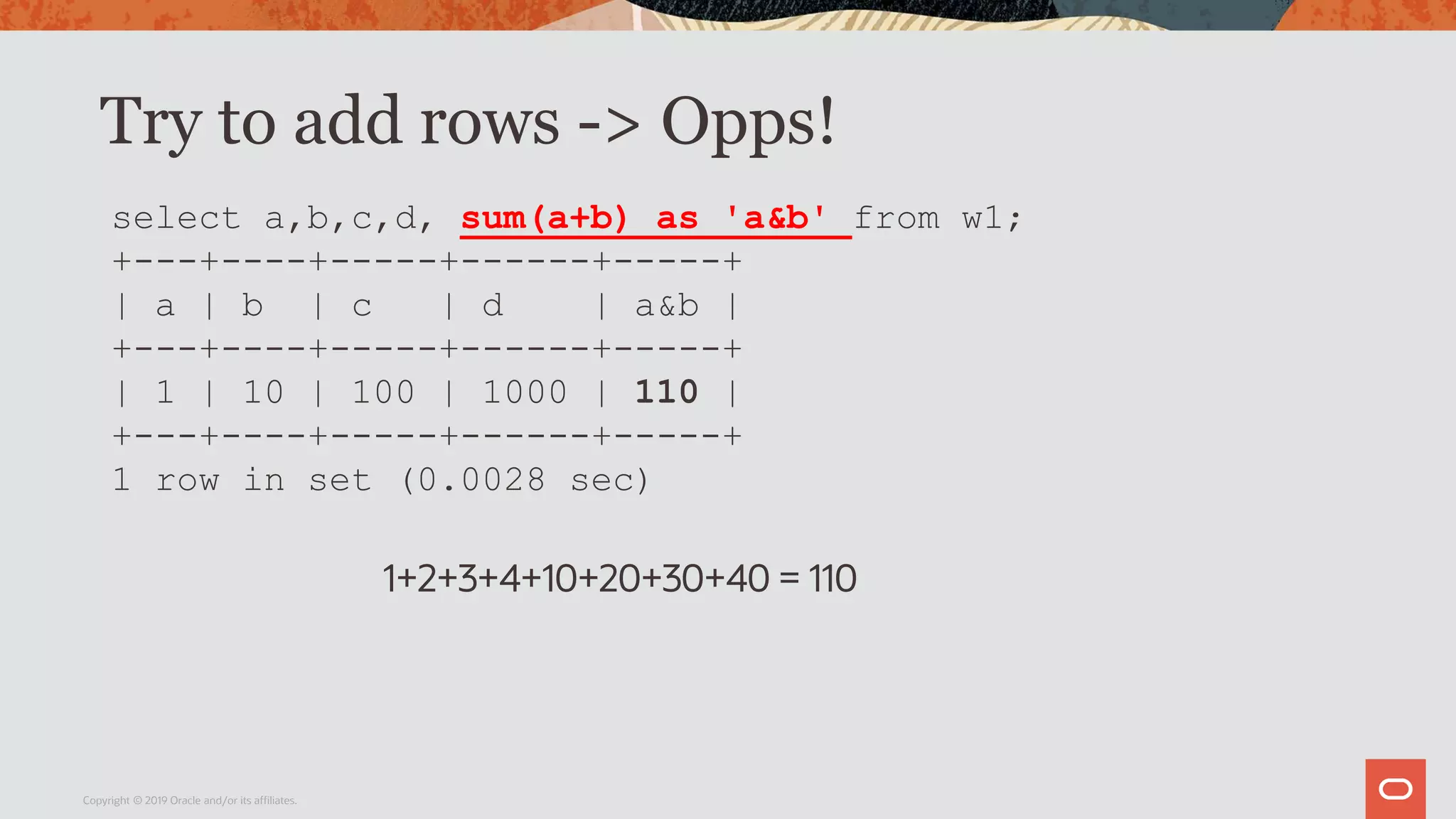 Try to add rows -> Opps!
Copyright © 2019 Oracle and/or its affiliates.
select a,b,c,d, sum(a+b) as 'a&b' from w1;
+---+----+-----+------+-----+
| a | b | c | d | a&b |
+---+----+-----+------+-----+
| 1 | 10 | 100 | 1000 | 110 |
+---+----+-----+------+-----+
1 row in set (0.0028 sec)
1+2+3+4+10+20+30+40 = 110
 