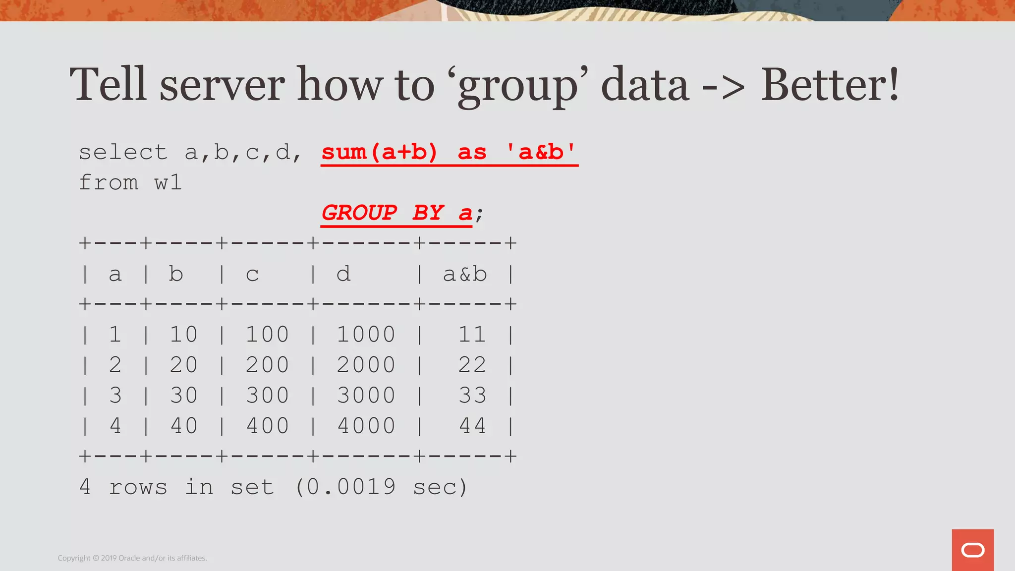 Tell server how to ‘group’ data -> Better!
Copyright © 2019 Oracle and/or its affiliates.
select a,b,c,d, sum(a+b) as 'a&b'
from w1
GROUP BY a;
+---+----+-----+------+-----+
| a | b | c | d | a&b |
+---+----+-----+------+-----+
| 1 | 10 | 100 | 1000 | 11 |
| 2 | 20 | 200 | 2000 | 22 |
| 3 | 30 | 300 | 3000 | 33 |
| 4 | 40 | 400 | 4000 | 44 |
+---+----+-----+------+-----+
4 rows in set (0.0019 sec)
 