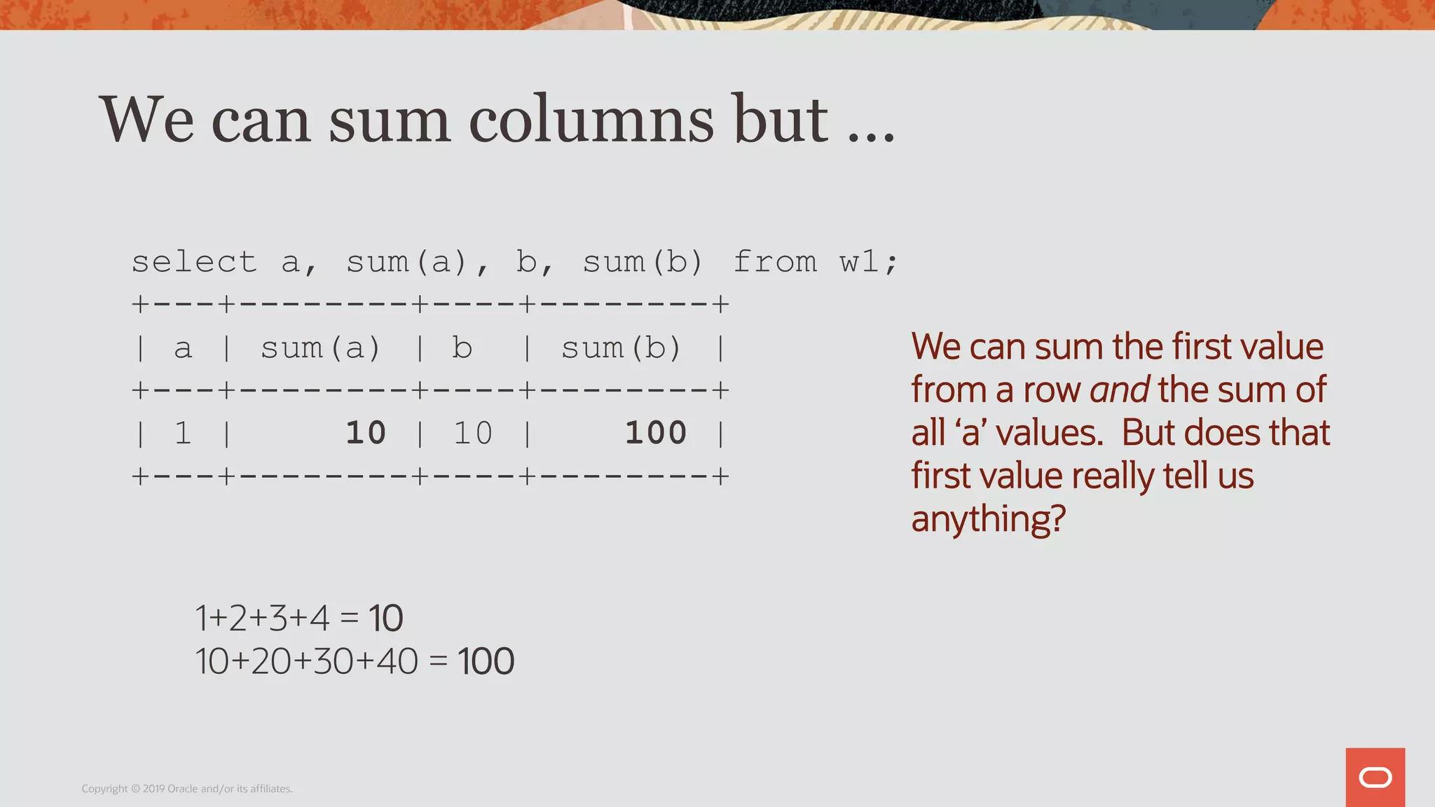 We can sum columns but …
Copyright © 2019 Oracle and/or its affiliates.
select a, sum(a), b, sum(b) from w1;
+---+--------+----+--------+
| a | sum(a) | b | sum(b) |
+---+--------+----+--------+
| 1 | 10 | 10 | 100 |
+---+--------+----+--------+
We can sum the first value
from a row and the sum of
all ‘a’ values. But does that
first value really tell us
anything?
1+2+3+4 = 10
10+20+30+40 = 100
 