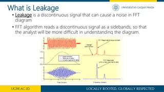 What is Leakage
• Leakage is a discontinuous signal that can cause a noise in FFT
diagram
• FFT algorithm reads a discontinuous signal as a sidebands, so that
the analyst will be more difficult in understanding the diagram.
 