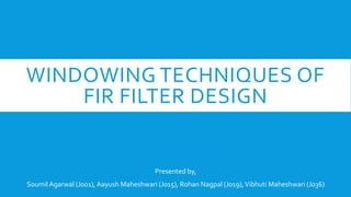WINDOWING TECHNIQUES OF
FIR FILTER DESIGN
Presented by,
SoumilAgarwal (J001), Aayush Maheshwari (J015), Rohan Nagpal (J019),Vibhuti Maheshwari (J036)
 