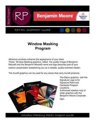 Retail Program



                 RP
                 RETAIL SUPPORT GUIDE



                            Window Masking
                               Program

       Attractive windows enhance the appearance of your store
       These Window Masking graphics, reflect the quality image of Benjamin
       Moore® and the Benjamin Moore® name and logo becomes part of your
       exterior presentation establishing you as a reliable, quality-oriented retailer.

       The Aura® graphics can be used for any stores that carry Aura® products.
                                                               The Décor graphics with the
                                                               Signature Logo is for
                                                               Signature Paint and
                                                               Hardware Program
                                                               Locations.
                                                               Authorized retailers may of
                                                               order graphics with the
                                                               Benjamin Moore Corporate
                                                               logo.




                     Window Masking Retail Support Guide
 
