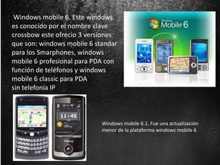 Windows mobile 6. Este windows 
es conocido por el nombre clave 
crossbow este ofrecio 3 versiones 
que son: windows mobile 6 standar 
para los Smarphones, windows 
mobile 6 profesional para PDA con 
función de teléfonos y windows 
mobile 6 classic para PDA 
sin telefonía IP 
Windows mobile 6.1. Fue una actualización 
menor de la plataforma windows mobile 6 
 