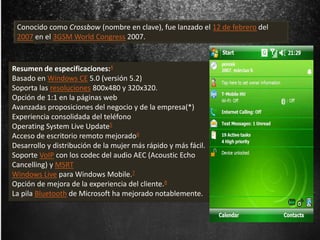 Conocido como Crossbow (nombre en clave), fue lanzado el 12 de febrero del 
2007 en el 3GSM World Congress 2007. 
Resumen de especificaciones:4 
Basado en Windows CE 5.0 (versión 5.2) 
Soporta las resoluciones 800x480 y 320x320. 
Opción de 1:1 en la páginas web 
Avanzadas proposiciones del negocio y de la empresa(*) 
Experiencia consolidada del teléfono 
Operating System Live Update5 
Acceso de escritorio remoto mejorado6 
Desarrollo y distribución de la mujer más rápido y más fácil. 
Soporte VoIP con los codec del audio AEC (Acoustic Echo 
Cancelling) y MSRT 
Windows Live para Windows Mobile.7 
Opción de mejora de la experiencia del cliente.8 
La pila Bluetooth de Microsoft ha mejorado notablemente. 
 
