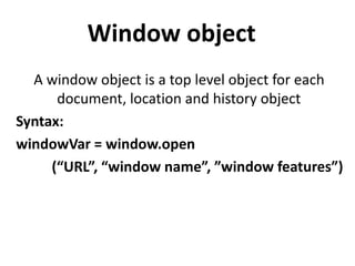 Window object
A window object is a top level object for each
document, location and history object
Syntax:
windowVar = window.open
(“URL”, “window name”, ”window features”)
 