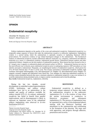 Middle East Fertility Society Journal Vol. 9, No. 1, 2004 
Copyright © Middle East Fertility Society 
OPINION 
Endometrial receptivity 
Aboubakr M. Elnashar, M.D.* 
Gamal I. Aboul-Enein, M.D.† 
Benha and Zagazig University Hospitals, Egypt 
ABSTRACT 
Embryo implantation depends on the quality of the ovum and endometrial receptivity. Endometrial receptivity is a 
temporally unique sequence of factors that make the endometrium receptive to embryonic implantation. Implantation 
window is a period during which the endometrium is optimally receptive to implanting blastocyst (D6-10 
postovulation). No conclusive evidence of age related histological changes in the endometrium. The biochemical 
markers of endometrial receptivity include endometrial adhesion molecules (e.g. integrins), endometrial anti-adhesion 
molecules (e.g. mucin 1), endometrial cytokines, endometrial growth factors, endometrial immune markers and other 
endometrial markers. Integrins are the best markers of endometrial receptivity. Most interest has been focused on the av 
β 3 integrin since it appears in endometrial glands and luminal surface on D20-21. Endometrial function test may be 
the most efficient way to directly assess endometrial receptivity prior to undergoing expensive ART procedures as it can 
identify unreceptive endometrium. Pinopodes, are morphological markers of endometrial receptivity, which persist for 
24 to 48 hours between days 19 and 21 of the cycle. Non invasive assessment of endometrial receptivity includes, high 
resolution transvaginal ultrasonography (US), three-dimensional US, Doppler US, three-dimensional power Doppler US, 
magnetic resonance imaging and endometrial tissue blood flow. Four strategies for improving endometrial receptivity: to 
develop ovarian stimulation protocols that cause a minimum reduction in endometrial receptivity or may even increase it; to 
avoid the endometrium during stimulated cycles, to improve uterine vascularization and to treat the pathology. 
Key words: Endometrial receptivity, implantation, infertility 
During the last two decades, several 
developments in controlled ovarian hyperstimulation 
(COH), fertilization, and embryo culture 
techniques have led to an optimization in the 
number and quality of embryos available for 
embryo transfer (ET) (1). In contrast, endometrial 
receptivity has failed to benefit from parallel 
improvements, and its disarrangement is likely to 
represent an important cause of the suboptimal 
embryo implantation rates observed in in-vitro 
fertilization (IVF)-ET. 
*Benha University Hospital, Egypt 
†Zagazig University Hospitals, Egypt 
Correspondence and reprint requests: Dr. Aboubakr M. El 
Nashar, Althawra St., Mansoura, Fax: 0502331911, email: 
elnashar53@hotmail.com 
DEFINITION 
Endometrial receptivity is defined as a 
temporary unique sequence of factors that make 
the endometrium receptive to the embryonic 
implantation (2). It is the window of time when 
the uterine environment is conductive to 
blastocyst acceptance and subsequent 
implantation (3). The process of implantation may 
be separated into a series of developmental phases 
starting with the blastocyst hatching and 
attachment to the endometrium and culminating 
in the formation of the placenta. The steps start 
with apposition, and progress through adhesion, 
penetration and invasion. 
10 Elnashar and Aboul-Enein Endometrial receptivity MEFSJ 
 