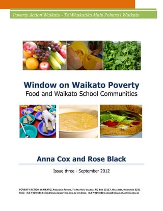 Poverty Action Waikato - Te Whakatika Mahi Pohara i Waikato




     Window on Waikato Poverty
       Food and Waikato School Communities




                Anna Cox and Rose Black
                              Issue three - September 2012



  POVERTY ACTION WAIKATO, ANGLICAN ACTION , TE ARA HOU VILLAGE, PO B OX 13117, HILLCREST, HAMILTON 3251
  ROSE: +64 7 929 4814 ROSE@ ANGLICANACTION.ORG.NZ OR ANNA: +64 7 929 4815 ANNA@ ANGLICANACTION.ORG.NZ
 