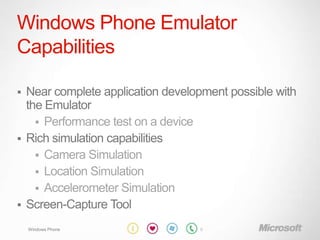Windows Phone Emulator
Capabilities

 Near complete application development possible with
  the Emulator
     Performance test on a device
 Rich simulation capabilities
     Camera Simulation
     Location Simulation
     Accelerometer Simulation
 Screen-Capture Tool

    Windows Phone                 10
 
