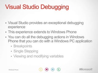 Visual Studio Debugging

 Visual Studio provides an exceptional debugging
  experience
 This experience extends to Windows Phone
 You can do all the debugging actions in Windows
  Phone that you can do with a Windows PC application
     Breakpoints
     Single Stepping
     Viewing and modifying variables



    Windows Phone
 