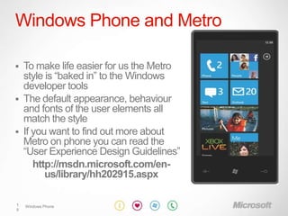 Windows Phone and Metro

   To make life easier for us the Metro
    style is “baked in” to the Windows
    developer tools
   The default appearance, behaviour
    and fonts of the user elements all
    match the style
   If you want to find out more about
    Metro on phone you can read the
    “User Experience Design Guidelines”
       http://msdn.microsoft.com/en-
          us/library/hh202915.aspx

1   Windows Phone
9
 