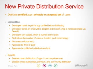 New Private Distribution Service
   Distribute certified apps privately to a targeted set of users

   Capabilities
        Developer needs to get the app certified before distributing
        Developer sends an email with a deeplink to the users (App is not discoverable via
         Search)
        Developer can update, which is pushed to the users
        No limits on the number of users or duration (no time-bombing)
        No access enforcement,
        Apps can be „free‟ or „paid‟
        Apps can be published publicly at any time

   Benefits
      Enables broad distribution of apps in a more private way
      Enables broad public betas, previews, and community distribution

    Windows Phone
 