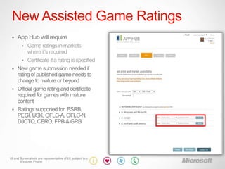 New Assisted Game Ratings
    App Hub will require
        
        Game ratings in markets
        where it‟s required
      Certificate if a rating is specified
  New game submission needed if
   rating of published game needs to
   change to mature or beyond
  Official game rating and certificate
   required for games with mature
   content
  Ratings supported for: ESRB,
   PEGI, USK, OFLC-A, OFLC-N,
   DJCTQ, CERO, FPB & GRB




UI and Screenshots are representative of UI, subject to change
       Windows Phone
 