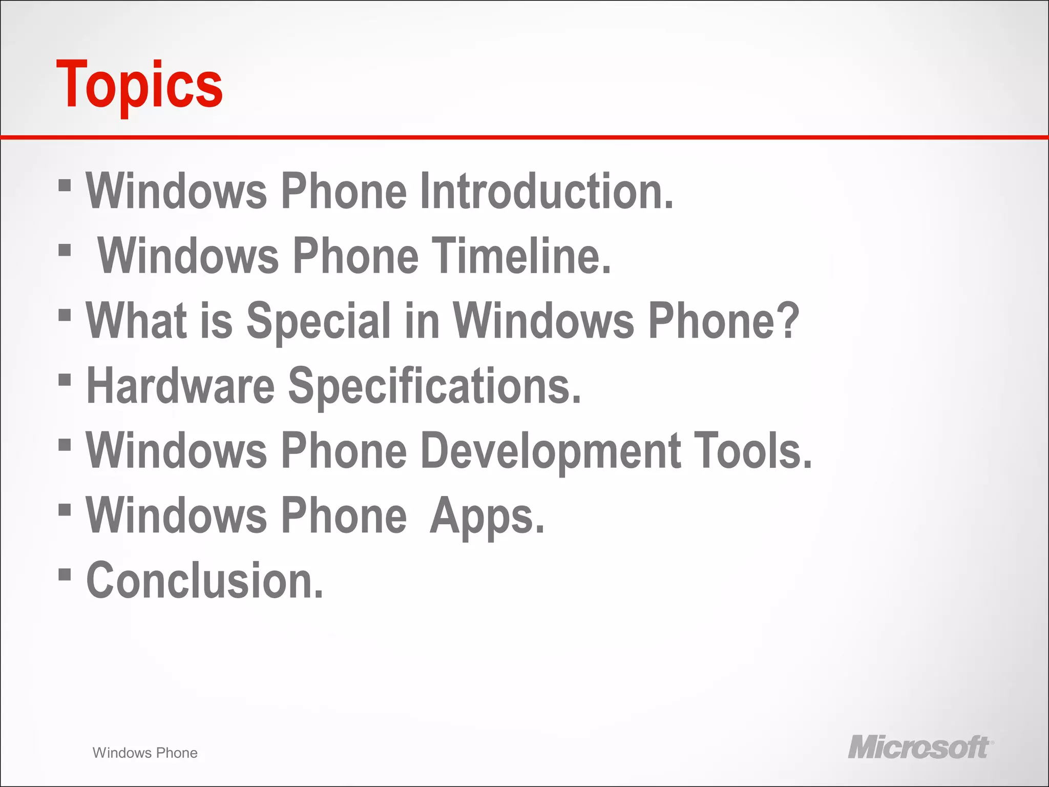 Windows Phone
Topics
 Windows Phone Introduction.
 Windows Phone Timeline.
 What is Special in Windows Phone?
 Hardware Specifications.
 Windows Phone Development Tools.
 Windows Phone Apps.
 Conclusion.
 