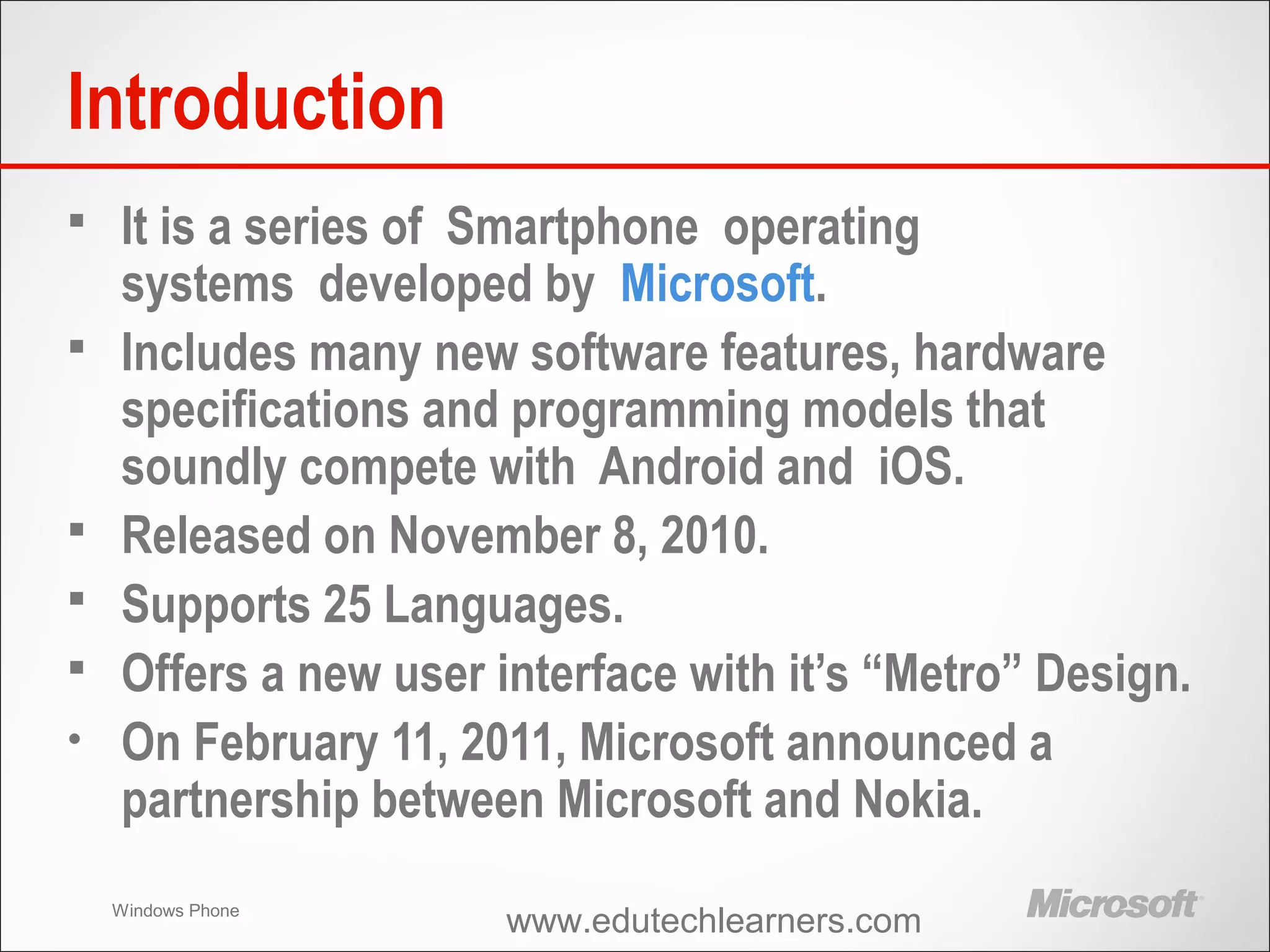 Windows Phone
Introduction
 It is a series of Smartphone operating
systems developed by Microsoft.
 Includes many new software features, hardware
specifications and programming models that
soundly compete with Android and iOS.
 Released on November 8, 2010.
 Supports 25 Languages.
 Offers a new user interface with it’s “Metro” Design.
• On February 11, 2011, Microsoft announced a
partnership between Microsoft and Nokia.
www.edutechlearners.com
 