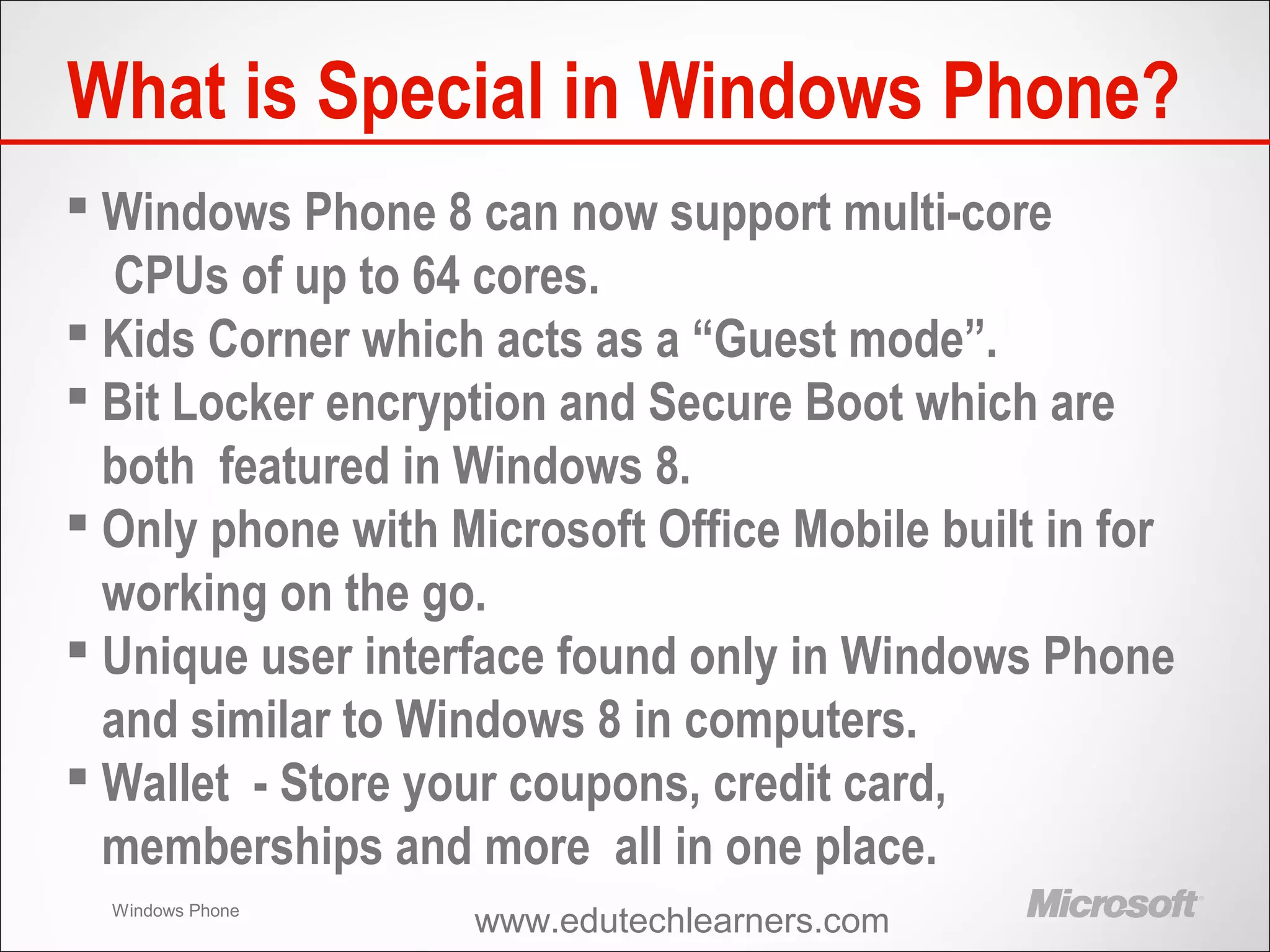Windows Phone
What is Special in Windows Phone?
 Windows Phone 8 can now support multi-core
CPUs of up to 64 cores.
 Kids Corner which acts as a “Guest mode”.
 Bit Locker encryption and Secure Boot which are
both featured in Windows 8.
 Only phone with Microsoft Office Mobile built in for
working on the go.
 Unique user interface found only in Windows Phone
and similar to Windows 8 in computers.
 Wallet - Store your coupons, credit card,
memberships and more all in one place.
www.edutechlearners.com
 