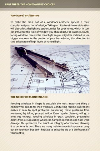 Your home’s architecture
To make the most out of a window’s aesthetic appeal, it must
complementyourhome’sdesign.Takingarchitectureintoconsideration
will also affect daylighting opportunities for your home, which in turn
can influence the type of window you should get. For instance, south-
facing windows receive the most light so you might be inclined to use
bigger windows for the portion of your home facing that direction to
take advantage of high levels of natural light.
THE NEED FOR MAINTENANCE
Keeping windows in shape is arguably the most important thing a
homeowner can do for their windows. Conducting routine inspections
makes it easy to spot problems, preventing these problems from
worsening by taking prompt action. Even regular cleaning will go a
long way towards keeping windows in great condition, preventing
debris from accumulating which can hamper operation and hide small
damage. This preserves the structural integrity of a window, allowing
it to perform its best. There are many maintenance tasks you can carry
out on your own but don’t hesitate to enlist the aid of a professional if
you want to.
PART THREE: THE HOMEOWNERS’CHOICES
 