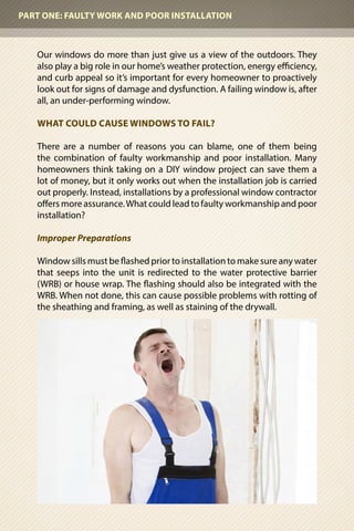 Our windows do more than just give us a view of the outdoors. They
also play a big role in our home’s weather protection, energy efficiency,
and curb appeal so it’s important for every homeowner to proactively
look out for signs of damage and dysfunction. A failing window is, after
all, an under-performing window.
WHAT COULD CAUSE WINDOWS TO FAIL?
There are a number of reasons you can blame, one of them being
the combination of faulty workmanship and poor installation. Many
homeowners think taking on a DIY window project can save them a
lot of money, but it only works out when the installation job is carried
out properly. Instead, installations by a professional window contractor
offers more assurance.What could lead to faulty workmanship and poor
installation?
Improper Preparations
Window sills must be flashed prior to installation to make sure any water
that seeps into the unit is redirected to the water protective barrier
(WRB) or house wrap. The flashing should also be integrated with the
WRB. When not done, this can cause possible problems with rotting of
the sheathing and framing, as well as staining of the drywall.
PART ONE: FAULTY WORK AND POOR INSTALLATION
 