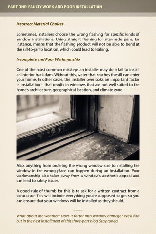 Incorrect Material Choices
Sometimes, installers choose the wrong flashing for specific kinds of
window installations. Using straight flashing for site-made pans, for
instance, means that the flashing product will not be able to bend at
the sill-to-jamb location, which could lead to leaking.
Incomplete and Poor Workmanship
One of the most common missteps an installer may do is fail to install
an interior back dam. Without this, water that reaches the sill can enter
your home. In other cases, the installer overlooks an important factor
in installation – that results in windows that are not well suited to the
home’s architecture, geographical location, and climate zone.
Also, anything from ordering the wrong window size to installing the
window in the wrong place can happen during an installation. Poor
workmanship also takes away from a window’s aesthetic appeal and
can lead to safety issues.
A good rule of thumb for this is to ask for a written contract from a
contractor. This will include everything you’re supposed to get so you
can ensure that your windows will be installed as they should.
o o o o o
What about the weather? Does it factor into window damage? We’ll find
out in the next installment of this three-part blog. Stay tuned!
PART ONE: FAULTY WORK AND POOR INSTALLATION
 