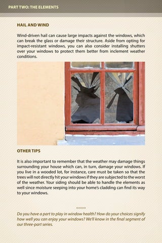 HAIL AND WIND	
Wind-driven hail can cause large impacts against the windows, which
can break the glass or damage their structure. Aside from opting for
impact-resistant windows, you can also consider installing shutters
over your windows to protect them better from inclement weather
conditions.
OTHER TIPS
It is also important to remember that the weather may damage things
surrounding your house which can, in turn, damage your windows. If
you live in a wooded lot, for instance, care must be taken so that the
trees will not directly hit your windows if they are subjected to the worst
of the weather. Your siding should be able to handle the elements as
well since moisture seeping into your home’s cladding can find its way
to your windows.
o o o o o
Do you have a part to play in window health? How do your choices signify
how well you can enjoy your windows? We’ll know in the final segment of
our three-part series.
PART TWO: THE ELEMENTS
 