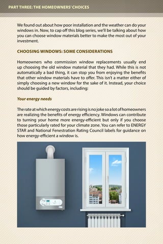 We found out about how poor installation and the weather can do your
windows in. Now, to cap off this blog series, we’ll be talking about how
you can choose window materials better to make the most out of your
investment.
CHOOSING WINDOWS: SOME CONSIDERATIONS
Homeowners who commission window replacements usually end
up choosing the old window material that they had. While this is not
automatically a bad thing, it can stop you from enjoying the benefits
that other window materials have to offer. This isn’t a matter either of
simply choosing a new window for the sake of it. Instead, your choice
should be guided by factors, including:
Your energy needs
Therateatwhichenergycostsarerisingisnojokesoalotofhomeowners
are realizing the benefits of energy efficiency. Windows can contribute
to turning your home more energy-efficient but only if you choose
those particularly rated for your climate zone. You can refer to ENERGY
STAR and National Fenestration Rating Council labels for guidance on
how energy-efficient a window is.
PART THREE: THE HOMEOWNERS’CHOICES
 