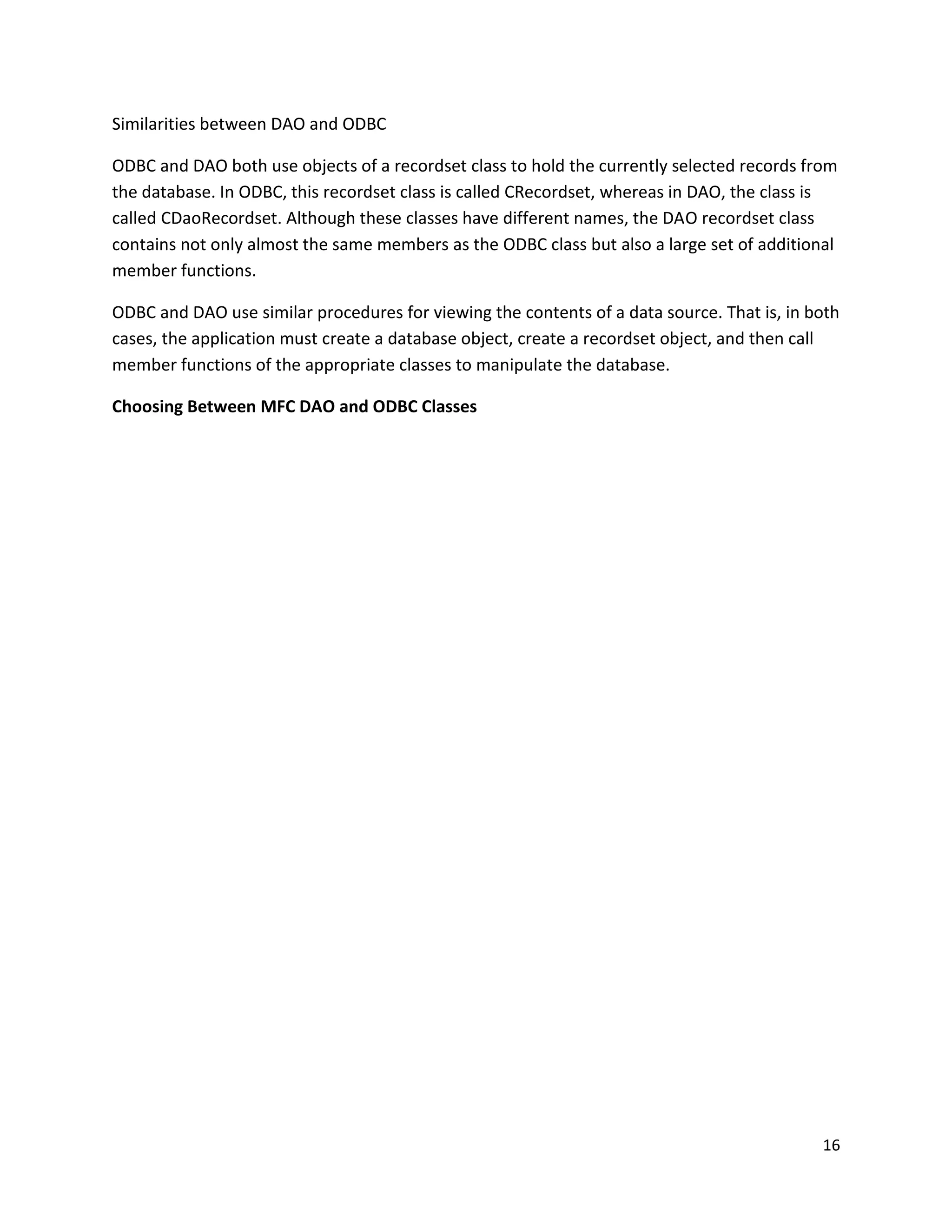 Similarities between DAO and ODBC ODBC and DAO both use objects of a recordset class to hold the currently selected records from the database. In ODBC, this recordset class is called CRecordset, whereas in DAO, the class is called CDaoRecordset. Although these classes have different names, the DAO recordset class contains not only almost the same members as the ODBC class but also a large set of additional member functions. ODBC and DAO use similar procedures for viewing the contents of a data source. That is, in both cases, the application must create a database object, create a recordset object, and then call member functions of the appropriate classes to manipulate the database. Choosing Between MFC DAO and ODBC Classes 16 