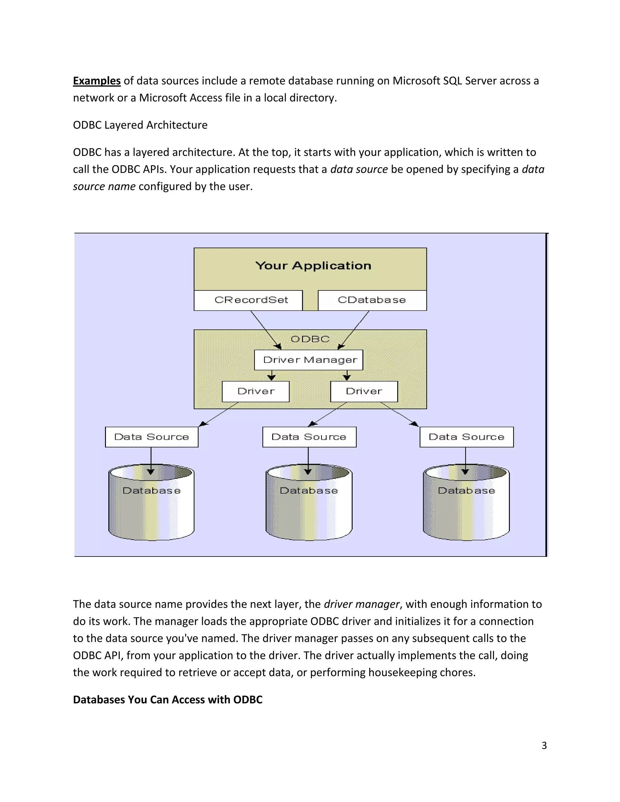 Examples of data sources include a remote database running on Microsoft SQL Server across a network or a Microsoft Access file in a local directory. ODBC Layered Architecture ODBC has a layered architecture. At the top, it starts with your application, which is written to call the ODBC APIs. Your application requests that a data source be opened by specifying a data source name configured by the user. The data source name provides the next layer, the driver manager, with enough information to do its work. The manager loads the appropriate ODBC driver and initializes it for a connection to the data source you've named. The driver manager passes on any subsequent calls to the ODBC API, from your application to the driver. The driver actually implements the call, doing the work required to retrieve or accept data, or performing housekeeping chores. Databases You Can Access with ODBC 3 