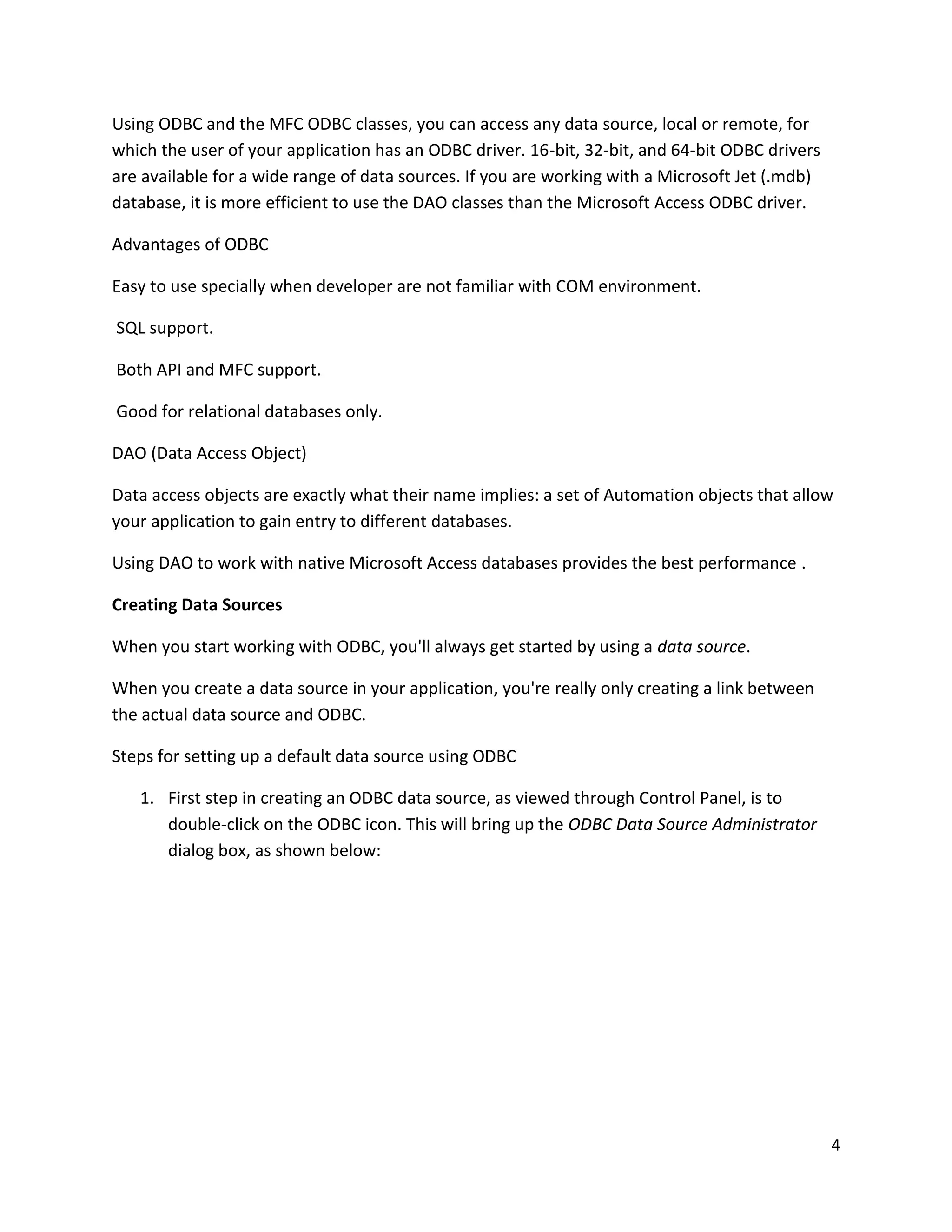 Using ODBC and the MFC ODBC classes, you can access any data source, local or remote, for which the user of your application has an ODBC driver. 16-bit, 32-bit, and 64-bit ODBC drivers are available for a wide range of data sources. If you are working with a Microsoft Jet (.mdb) database, it is more efficient to use the DAO classes than the Microsoft Access ODBC driver. Advantages of ODBC Easy to use specially when developer are not familiar with COM environment. SQL support. Both API and MFC support. Good for relational databases only. DAO (Data Access Object) Data access objects are exactly what their name implies: a set of Automation objects that allow your application to gain entry to different databases. Using DAO to work with native Microsoft Access databases provides the best performance . Creating Data Sources When you start working with ODBC, you'll always get started by using a data source. When you create a data source in your application, you're really only creating a link between the actual data source and ODBC. Steps for setting up a default data source using ODBC 1. First step in creating an ODBC data source, as viewed through Control Panel, is to double-click on the ODBC icon. This will bring up the ODBC Data Source Administrator dialog box, as shown below: 4 