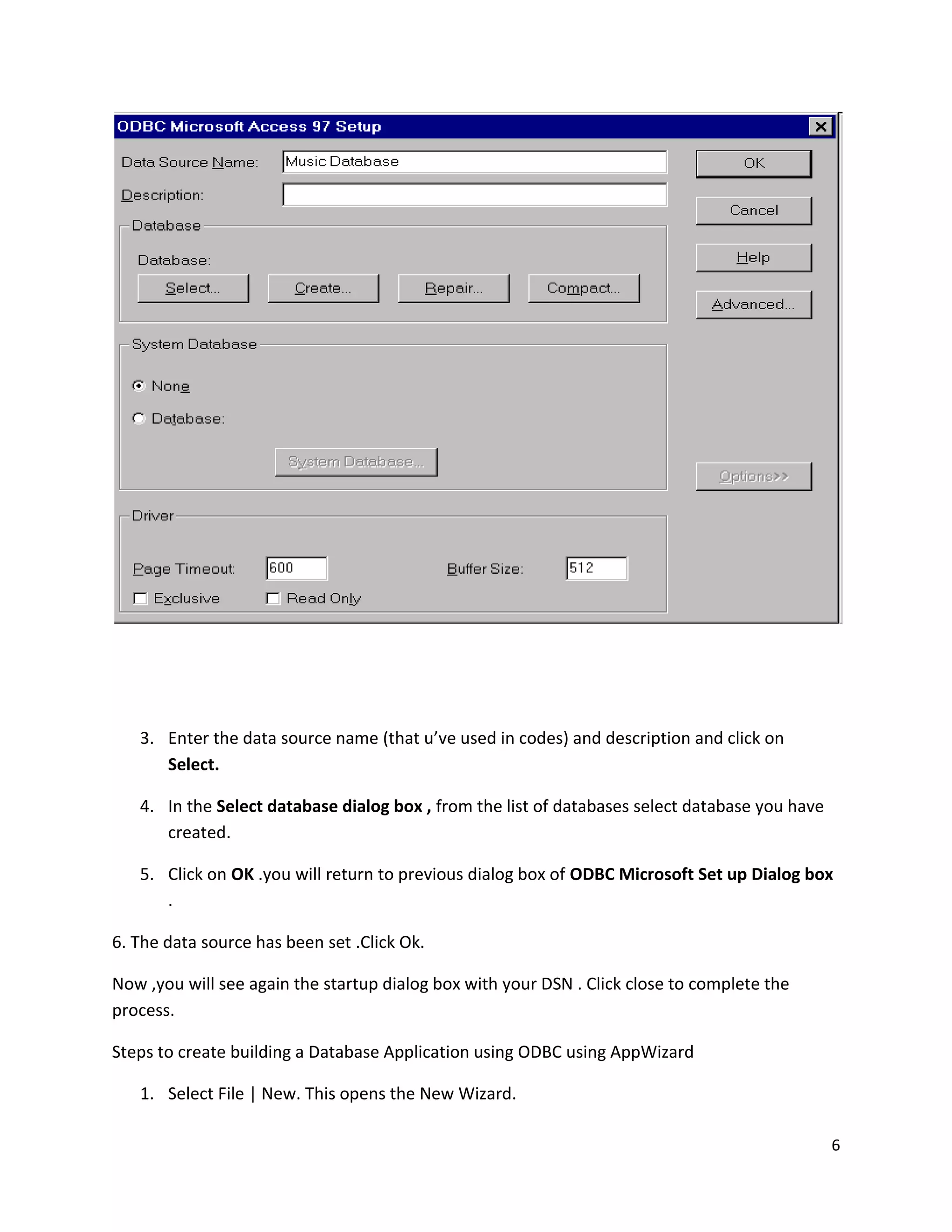 3. Enter the data source name (that u’ve used in codes) and description and click on Select. 4. In the Select database dialog box , from the list of databases select database you have created. 5. Click on OK .you will return to previous dialog box of ODBC Microsoft Set up Dialog box . 6. The data source has been set .Click Ok. Now ,you will see again the startup dialog box with your DSN . Click close to complete the process. Steps to create building a Database Application using ODBC using AppWizard 1. Select File | New. This opens the New Wizard. 6 