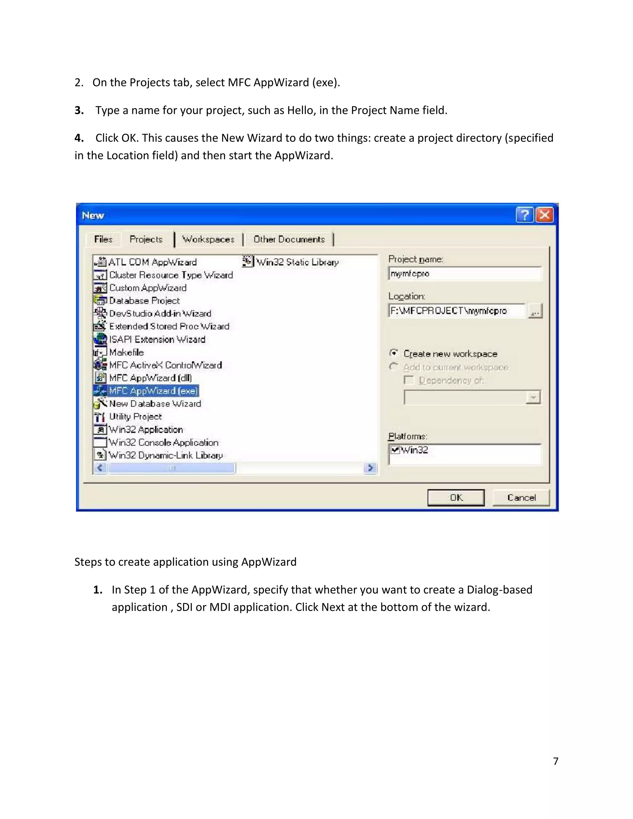 2. On the Projects tab, select MFC AppWizard (exe). 3. Type a name for your project, such as Hello, in the Project Name field. 4. Click OK. This causes the New Wizard to do two things: create a project directory (specified in the Location field) and then start the AppWizard. Steps to create application using AppWizard 1. In Step 1 of the AppWizard, specify that whether you want to create a Dialog-based application , SDI or MDI application. Click Next at the bottom of the wizard. 7 