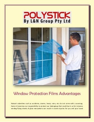 Window Protection Films Advantages
Natural calamities such as accidents, storms, heavy rains, etc do not come with a warning;
hence it becomes our responsibility to protect our belongings that could harm us for instance
sending flying shards of glass everywhere can result in severe injuries for you and your loved
 