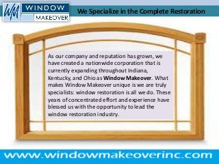 As our company and reputation has grown, we
have created a nationwide corporation that is
currently expanding throughout Indiana,
Kentucky, and Ohio as Window Makeover. What
makes Window Makeover unique is we are truly
specialists: window restoration is all we do. These
years of concentrated effort and experience have
blessed us with the opportunity to lead the
window restoration industry.
We Specialize in the Complete Restoration
 