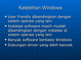 Kelebihan Windows
   User friendly dibandingkan dengan
    sistem operasi yang lain
   Instalasi software masih mudah
    dibandingkan dengan instalasi di
    sistem operasi yang lain
   Banyak software berbasis Windows
   Dukungan driver yang lebih banyak
 