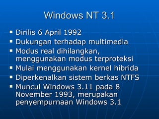 Windows NT 3.1
   Dirilis 6 April 1992
   Dukungan terhadap multimedia
   Modus real dihilangkan,
    menggunakan modus terproteksi
   Mulai menggunakan kernel hibrida
   Diperkenalkan sistem berkas NTFS
   Muncul Windows 3.11 pada 8
    November 1993, merupakan
    penyempurnaan Windows 3.1
 