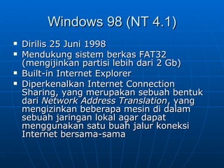 Windows 98 (NT 4.1)
   Dirilis 25 Juni 1998
   Mendukung sistem berkas FAT32
    (mengijinkan partisi lebih dari 2 Gb)
   Built-in Internet Explorer
   Diperkenalkan Internet Connection
    Sharing, yang merupakan sebuah bentuk
    dari Network Address Translation, yang
    mengizinkan beberapa mesin di dalam
    sebuah jaringan lokal agar dapat
    menggunakan satu buah jalur koneksi
    Internet bersama-sama
 