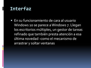 Interfaz
 En su funcionamiento de cara al usuario
Windows 10 se parece aWindows 7. Llegan
los escritorios múltiples, un gestor de tareas
refinado que también presta atención a esa
última novedad -como el mecanismo de
arrastrar y soltar ventanas
 