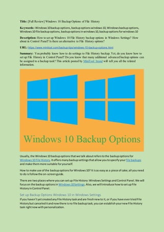 Title: [Full Review] Windows 10 Backup Options of File History
Keywords: Windows10backup options,backupoptionswindows10,Windowsbackupoptions,
Windows10 file backupoptions, backupoptionsinwindows10,backupoptionsforwindows10
Description: How to set up Windows 10 File History backup options in Windows Settings? How
about in Control Panel? Is there an alternative to File History options?
URL: https://www.minitool.com/backup-tips/windows-10-backup-options.html
Summary: You probably know how to do settings to File History backup. Yet, do you know how to
set up File History in Control Panel? Do you know that many additional advanced backup options can
be assigned to a backup task? This article posted by MiniTool brand will tell you all the related
information.
Usually,the Windows10 backupoptions thatwe talk aboutreferstothe backupoptionsfor
Windows10 File History.Itoffersmanybackupsettingsthatallow youtospecifyyour file backups
and make themmore suitable foryourself.
How to make use of the backupoptionsforWindows10? It isas easyas a piece of cake;all youneed
to do isfollowthe on-screenguide.
There are two placeswhere youcan setup File History:WindowsSettingsandControl Panel.We will
focuson the backup optionsin Windows 10Settings.Also,we willintroduce how tosetupFile
HistoryinControl Panel.
Set up Backup Options Windows 10 in Windows Settings
If you haven’tyetcreatedanyFile Historytaskandare freshnew to it,or if you have evertriedFile
Historybut canceleditandnowthere isno file backuptask,youcan establishyournew File History
task rightnowwithpersonalization.
 